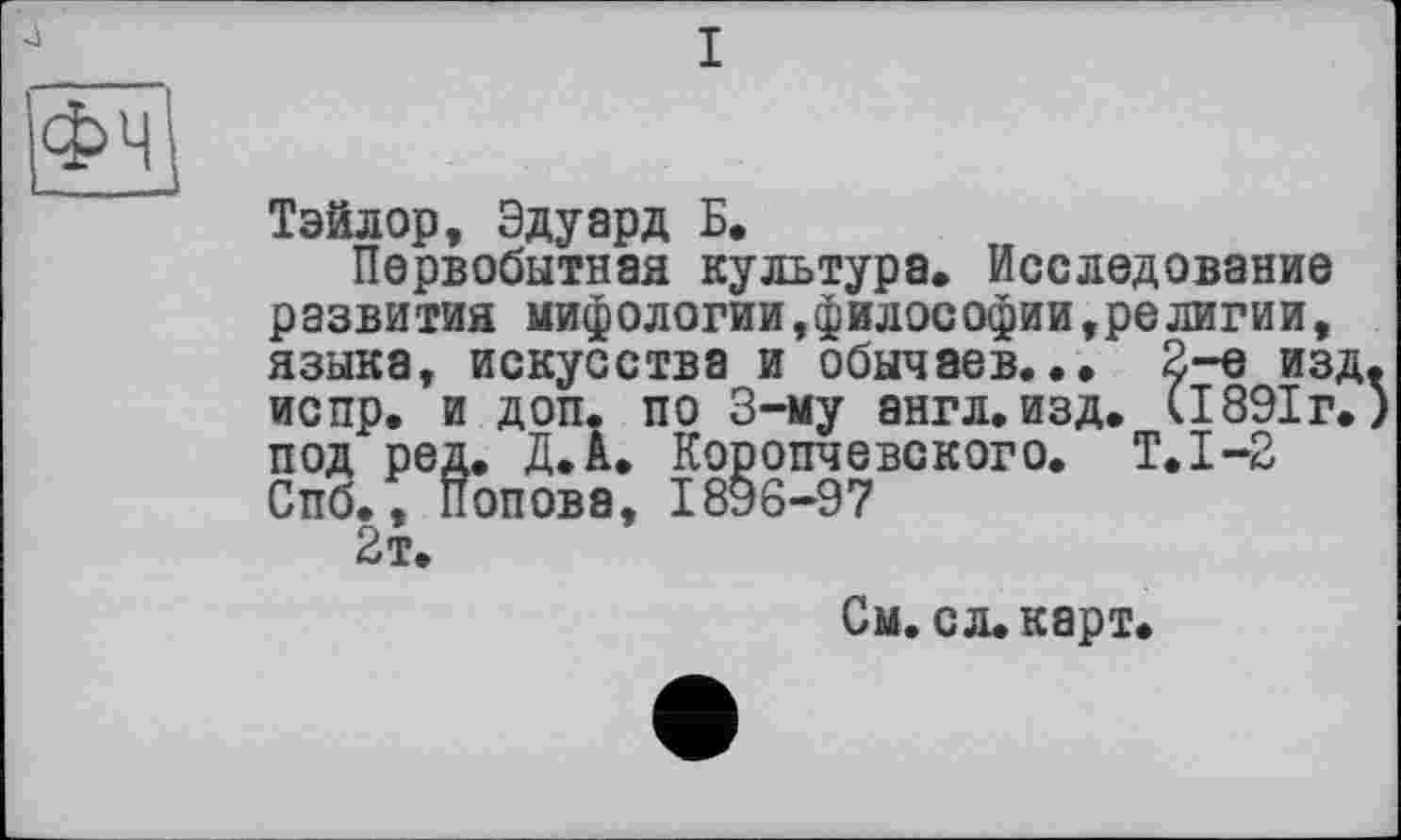 ﻿I
Фч
Тэйлор, Эдуард Б.
Первобытная культура. Исследование развития мифологии,философии,религии, языка, искусства и обычаев... 2-е изд, испр. и доп. по 3-му англ. изд. (1891г. под ред. Д.А. Коропчевского. Т.1-2 Спб., Попова, 1896-97
2т.
См. сл. карт